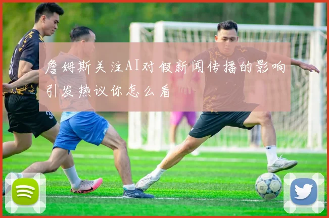 詹姆斯关注AI对假新闻传播的影响引发热议你怎么看