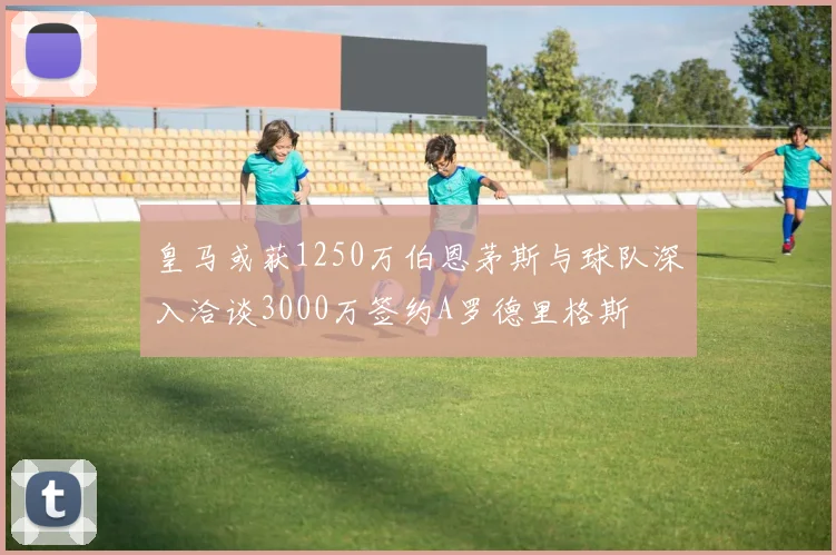 皇马或获1250万伯恩茅斯与球队深入洽谈3000万签约A罗德里格斯