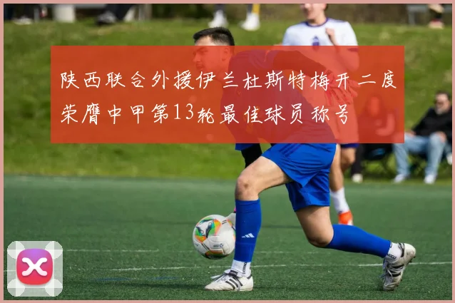 陕西联合外援伊兰杜斯特梅开二度荣膺中甲第13轮最佳球员称号