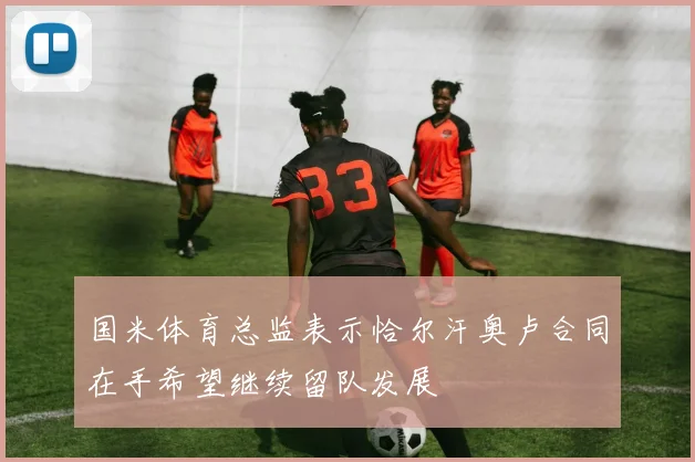 国米体育总监表示恰尔汗奥卢合同在手希望继续留队发展