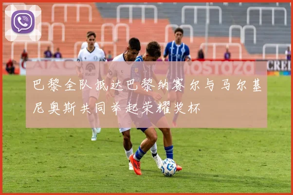 巴黎全队抵达巴黎纳赛尔与马尔基尼奥斯共同举起荣耀奖杯
