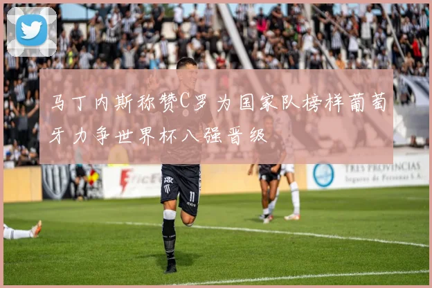 马丁内斯称赞C罗为国家队榜样葡萄牙力争世界杯八强晋级