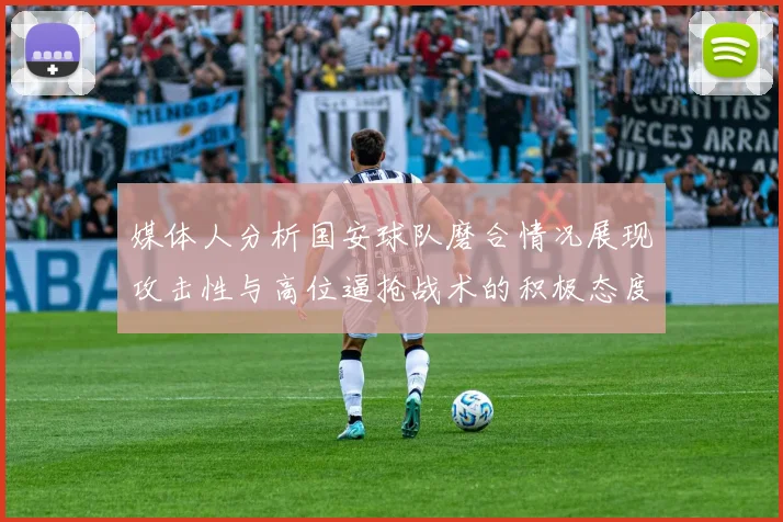 媒体人分析国安球队磨合情况展现攻击性与高位逼抢战术的积极态度