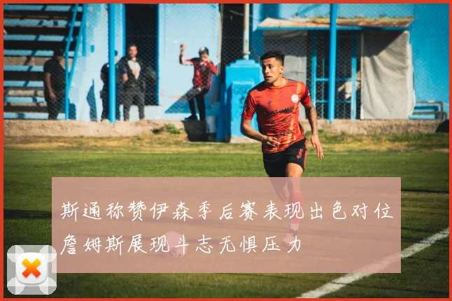 斯通称赞伊森季后赛表现出色对位詹姆斯展现斗志无惧压力