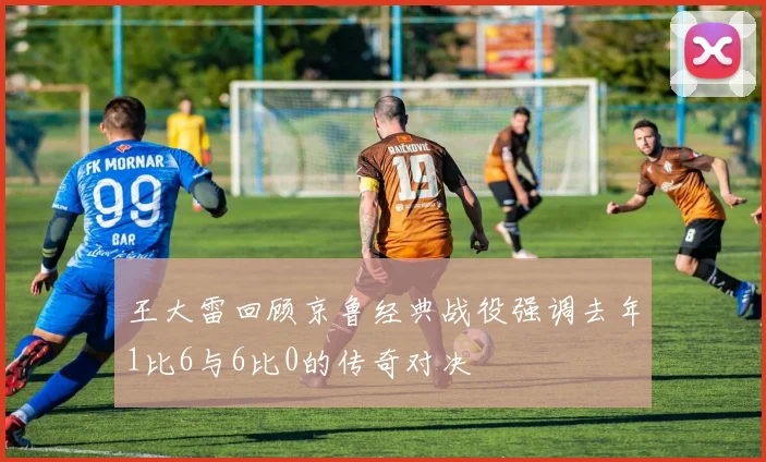 王大雷回顾京鲁经典战役强调去年1比6与6比0的传奇对决