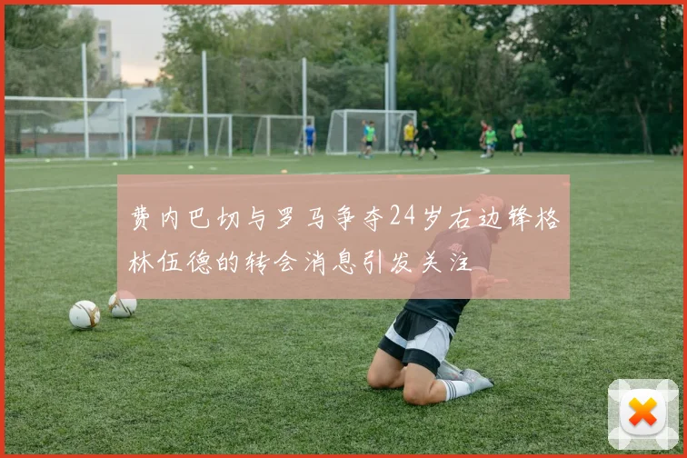 费内巴切与罗马争夺24岁右边锋格林伍德的转会消息引发关注